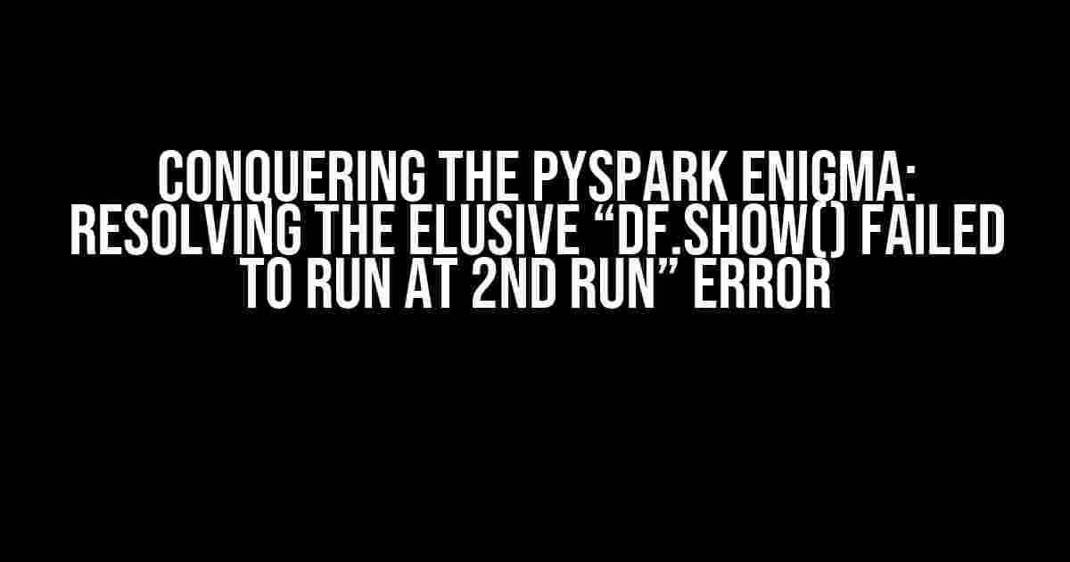 Conquering the PYSPARK Enigma: Resolving the Elusive “df.show() failed to run at 2nd run” Error