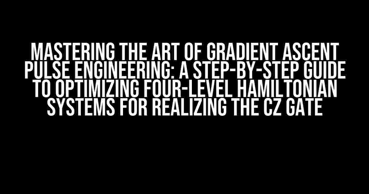 Mastering the Art of Gradient Ascent Pulse Engineering: A Step-by-Step Guide to Optimizing Four-Level Hamiltonian Systems for Realizing the Cz Gate